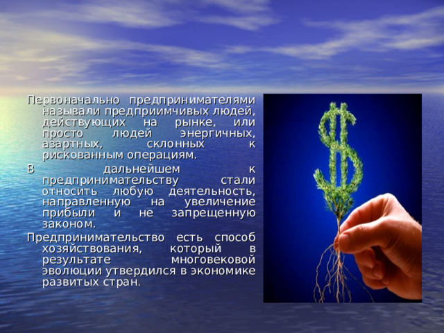 Первоначально предпринимателями называли предприимчивых людей, действующих на рынке, или просто людей энергичных, азартных, склонных к рискованным операциям. В дальнейшем к предпринимательству стали относить любую деятельность, направленную на увеличение прибыли и не запрещенную законом. Предпринимательство есть способ хозяйствования, который в результате многовековой эволюции утвердился в экономике развитых стран .  