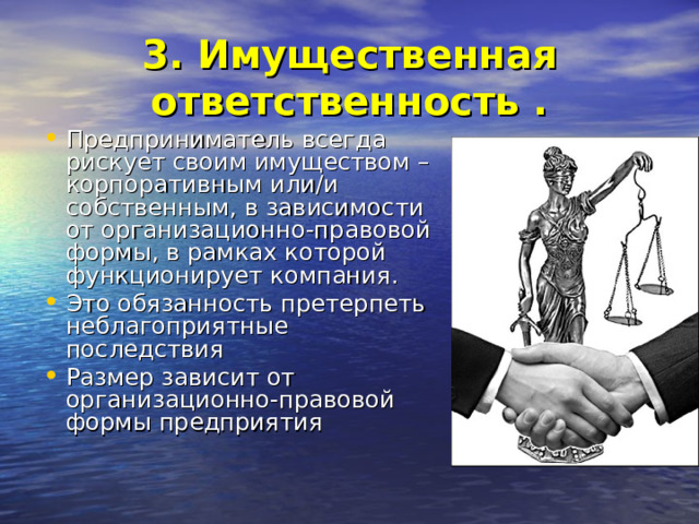 3. Имущественная ответственность . Предприниматель всегда рискует своим имуществом – корпоративным или/и собственным, в зависимости от организационно-правовой формы, в рамках которой функционирует компания. Это обязанность претерпеть неблагоприятные последствия Размер зависит от организационно-правовой формы предприятия 