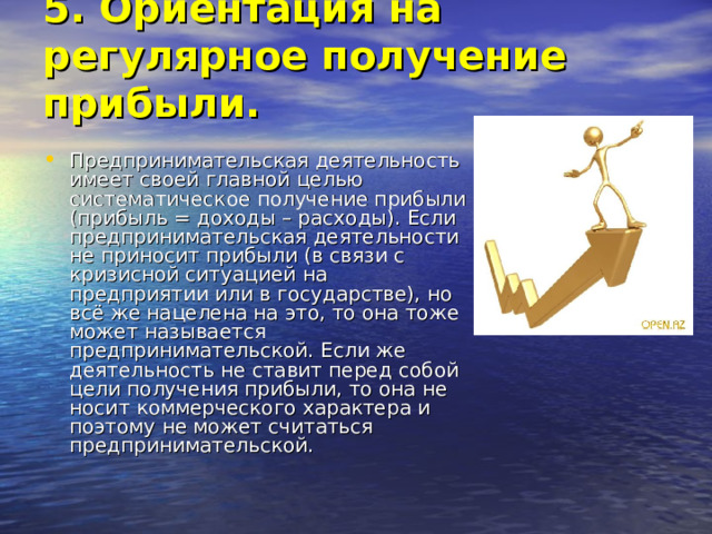 5. Ориентация на регулярное получение прибыли.   Предпринимательская деятельность имеет своей главной целью систематическое получение прибыли (прибыль = доходы – расходы). Если предпринимательская деятельности не приносит прибыли (в связи с кризисной ситуацией на предприятии или в государстве), но всё же нацелена на это, то она тоже может называется предпринимательской. Если же деятельность не ставит перед собой цели получения прибыли, то она не носит коммерческого характера и поэтому не может считаться предпринимательской. 