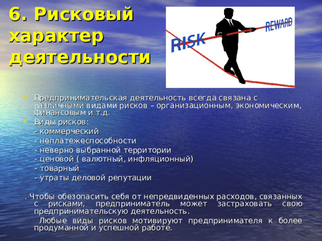 6. Рисковый  характер  деятельности   Предпринимательская деятельность всегда связана с различными видами рисков – организационным, экономическим, финансовым и т.д. Виды рисков:  - коммерческий  - неплатежеспособности  - неверно выбранной территории  - ценовой ( валютный, инфляционный)  - товарный  - утраты деловой репутации  . Чтобы обезопасить себя от непредвиденных расходов, связанных с рисками, предприниматель может застраховать свою предпринимательскую деятельность.  Любые виды рисков мотивируют предпринимателя к более продуманной и успешной работе. 