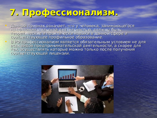 7. Профессионализм.   Данный признак означает, что у человека, занимающегося предпринимательской деятельностью, должны быть теоретические и практически навыки в данной сфере и соответствующее профильное образование. В РФ профессионализм является обязательным условием не для всех видов предпринимательской деятельности, а скорее для тех, осуществлять которые можно только после получения соответствующей лицензии. 
