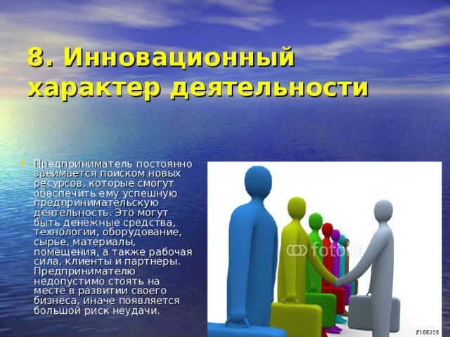  8. Инновационный характер деятельности   Предприниматель постоянно занимается поиском новых ресурсов, которые смогут обеспечить ему успешную предпринимательскую деятельность. Это могут быть денежные средства, технологии, оборудование, сырье, материалы, помещения, а также рабочая сила, клиенты и партнеры. Предпринимателю недопустимо стоять на месте в развитии своего бизнеса, иначе появляется большой риск неудачи. 