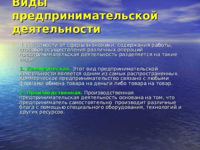 Виды предпринимательской деятельности   В зависимости от сферы экономики, содержания работы, способов осуществления различных операций предпринимательская деятельность разделяется на такие виды:   1. Коммерческая.  Этот вид предпринимательской деятельности является одним из самых распространенных. Коммерческое предпринимательство связано с любыми формами обмена товара на деньги либо товара на товар.   2. Производственная.   Производственная предпринимательская деятельность основана на том, что предприниматель самостоятельно производит различные блага с помощью специального оборудования, технологий и других ресурсов. 