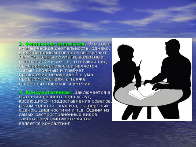 3. Финансово-кредитная .  Это тоже коммерческая деятельность, однако, в ней основным товаром выступают деньги, ценные бумаги, валютные ценности. Считается, что такой вид предпринимательства является самым сложным и требует проявления незаурядного ума предпринимателя, а также особенных навыков и умений.   4. Консультативная.  Заключается в оказании разного рода услуг, касающихся предоставления советов, рекомендаций, анализа, экспертных оценок, диагностики и т.д. Одним из самых распространённых видов такого предпринимательства является консалтинг. 