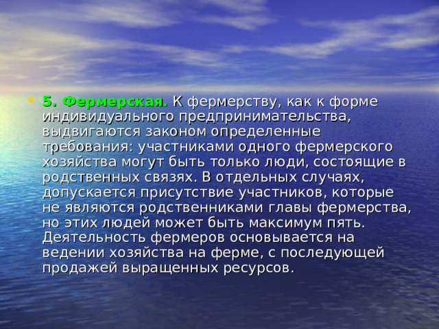 5. Фермерская.   К фермерству, как к форме индивидуального предпринимательства, выдвигаются законом определенные требования: участниками одного фермерского хозяйства могут быть только люди, состоящие в родственных связях. В отдельных случаях, допускается присутствие участников, которые не являются родственниками главы фермерства, но этих людей может быть максимум пять. Деятельность фермеров основывается на ведении хозяйства на ферме, с последующей продажей выращенных ресурсов. 