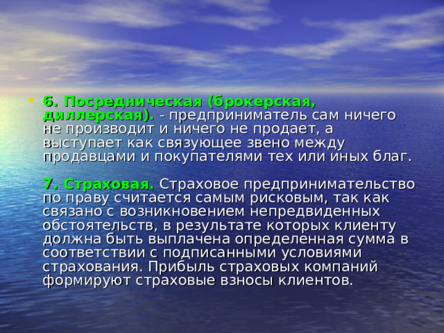 6. Посредническая (брокерская, диллерская).   - предприниматель сам ничего не производит и ничего не продает, а выступает как связующее звено между продавцами и покупателями тех или иных благ.   7. Страховая.  Страховое предпринимательство по праву считается самым рисковым, так как связано с возникновением непредвиденных обстоятельств, в результате которых клиенту должна быть выплачена определенная сумма в соответствии с подписанными условиями страхования. Прибыль страховых компаний формируют страховые взносы клиентов. 