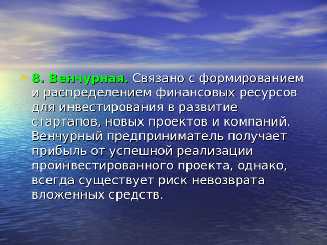 8. Венчурная.   Связано с формированием и распределением финансовых ресурсов для инвестирования в развитие стартапов, новых проектов и компаний. Венчурный предприниматель получает прибыль от успешной реализации проинвестированного проекта, однако, всегда существует риск невозврата вложенных средств. 