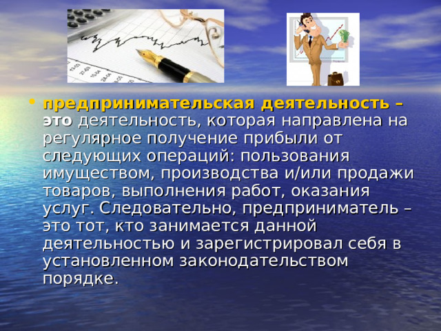 предпринимательская деятельность – это  деятельность, которая направлена на регулярное получение прибыли от следующих операций: пользования имуществом, производства и/или продажи товаров, выполнения работ, оказания услуг. Следовательно, предприниматель – это тот, кто занимается данной деятельностью и зарегистрировал себя в установленном законодательством порядке. 