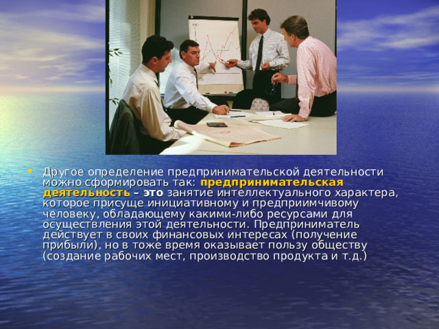 Другое определение предпринимательской деятельности можно сформировать так: предпринимательская деятельность – это  занятие интеллектуального характера, которое присуще инициативному и предприимчивому человеку, обладающему какими-либо ресурсами для осуществления этой деятельности. Предприниматель действует в своих финансовых интересах (получение прибыли), но в тоже время оказывает пользу обществу (создание рабочих мест, производство продукта и т.д.) 