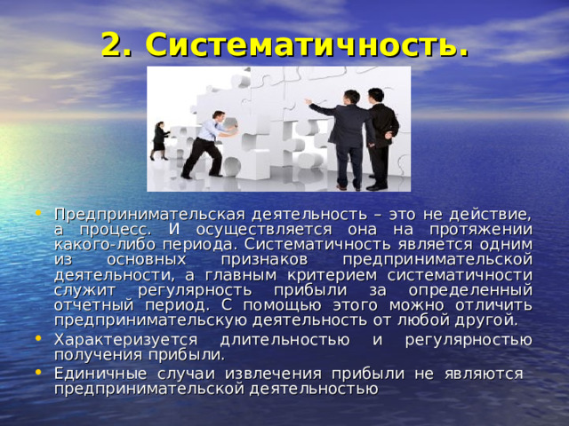 2. Систематичность.   Предпринимательская деятельность – это не действие, а процесс. И осуществляется она на протяжении какого-либо периода. Систематичность является одним из основных признаков предпринимательской деятельности, а главным критерием систематичности служит регулярность прибыли за определенный отчетный период. С помощью этого можно отличить предпринимательскую деятельность от любой другой. Характеризуется длительностью и регулярностью получения прибыли. Единичные случаи извлечения прибыли не являются предпринимательской деятельностью 