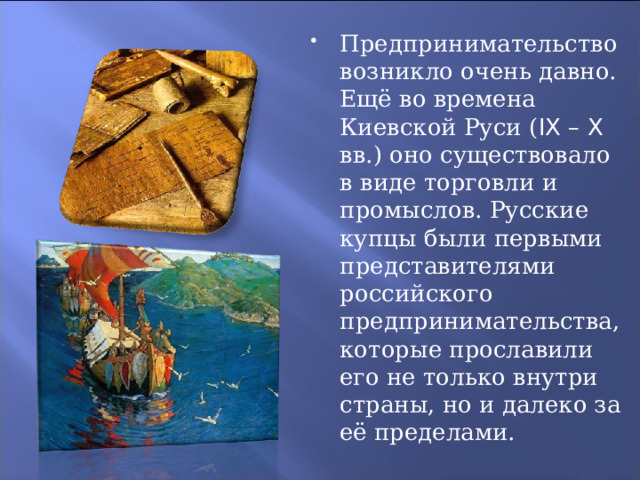 Предпринимательство возникло очень давно. Ещё во времена Киевской Руси ( IX – X вв.) оно существовало в виде торговли и промыслов. Русские купцы были первыми представителями российского предпринимательства, которые прославили его не только внутри страны, но и далеко за её пределами. 