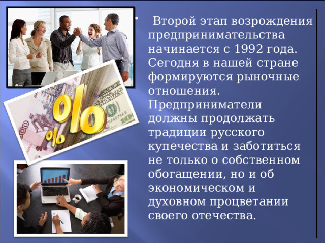  Второй этап возрождения предпринимательства начинается с 1992 года.  Сегодня в нашей стране формируются рыночные отношения. Предприниматели  должны продолжать традиции русского купечества и заботиться не только о собственном обогащении, но и об экономическом и духовном процветании своего отечества. 