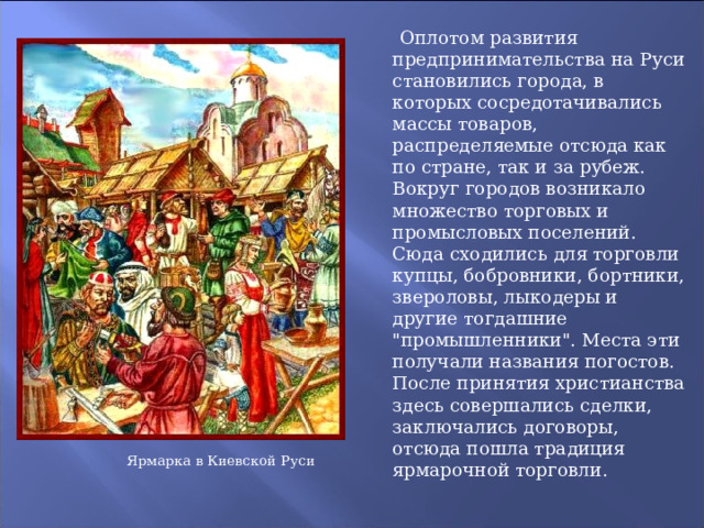  Оплотом развития предпринимательства на Руси становились города, в которых сосредотачивались массы товаров, распределяемые отсюда как по стране, так и за рубеж. Вокруг городов возникало множество торговых и промысловых поселений. Сюда сходились для торговли купцы, бобровники, бортники, звероловы, лыкодеры и другие тогдашние 