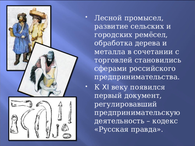 Лесной промысел, развитие сельских и городских ремёсел, обработка дерева и металла в сочетании с торговлей становились сферами российского предпринимательства. К XI веку появился первый документ, регулировавший предпринимательскую деятельность – кодекс «Русская правда». 