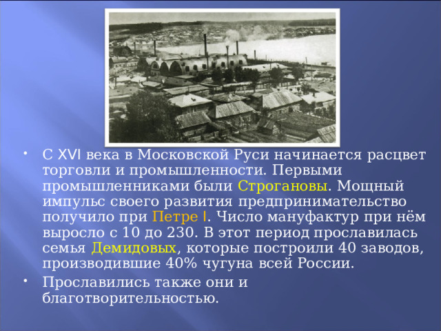 С XVI века в Московской Руси начинается расцвет торговли и промышленности. Первыми промышленниками были Строгановы . Мощный импульс своего развития предпринимательство получило при Петре I . Число мануфактур при нём выросло с 10 до 230. В этот период прославилась семья Демидовых , которые построили 40 заводов, производившие 40% чугуна всей России. Прославились также они и благотворительностью. 