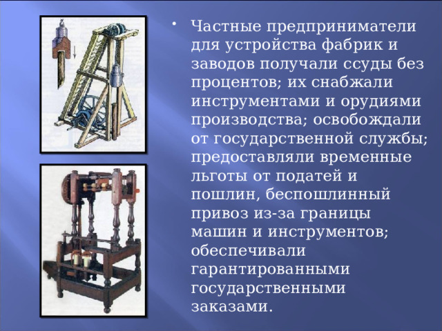 Частные предприниматели для устройства фабрик и заводов получали ссуды без процентов; их снабжали инструментами и орудиями производства; освобождали от государственной службы; предоставляли временные льготы от податей и пошлин, беспошлинный привоз из-за границы машин и инструментов; обеспечивали гарантированными государственными заказами. 