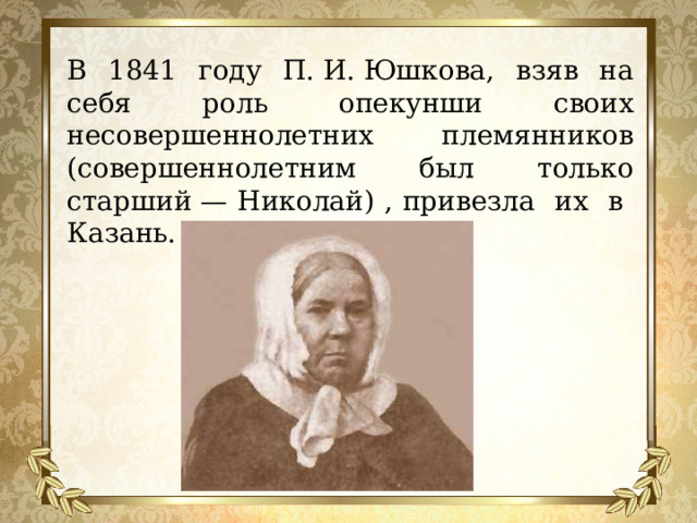 В 1841 году П. И. Юшкова, взяв на себя роль опекунши своих несовершеннолетних племянников (совершеннолетним был только старший — Николай) , привезла их в Казань. 