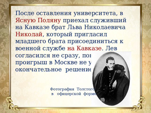 После оставления университета, в Ясную Поляну приехал служивший на Кавказе брат Льва Николаевича Николай , который пригласил младшего брата присоединиться к военной службе на  Кавказе . Лев согласился не сразу, пока крупный проигрыш в Москве не ускорил окончательное решение. Фотография Толстого  в офицерской форме 