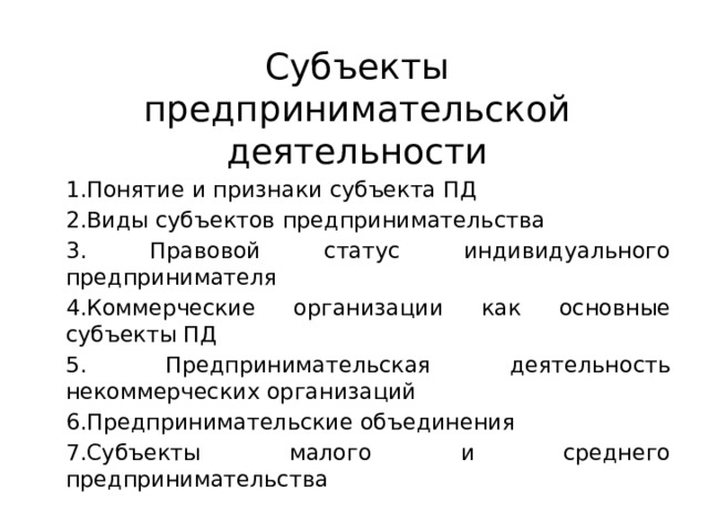 Субъекты предпринимательской деятельности 1.Понятие и признаки субъекта ПД 2.Виды субъектов предпринимательства 3. Правовой статус индивидуального предпринимателя 4.Коммерческие организации как основные субъекты ПД 5. Предпринимательская деятельность некоммерческих организаций 6.Предпринимательские объединения 7.Субъекты малого и среднего предпринимательства 