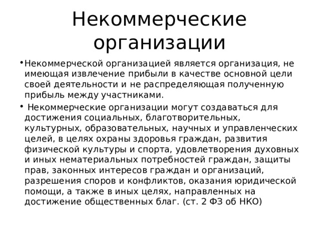 Некоммерческие организации Некоммерческой организацией является организация, не имеющая извлечение прибыли в качестве основной цели своей деятельности и не распределяющая полученную прибыль между участниками.  Некоммерческие организации могут создаваться для достижения социальных, благотворительных, культурных, образовательных, научных и управленческих целей, в целях охраны здоровья граждан, развития физической культуры и спорта, удовлетворения духовных и иных нематериальных потребностей граждан, защиты прав, законных интересов граждан и организаций, разрешения споров и конфликтов, оказания юридической помощи, а также в иных целях, направленных на достижение общественных благ. (ст. 2 ФЗ об НКО) 