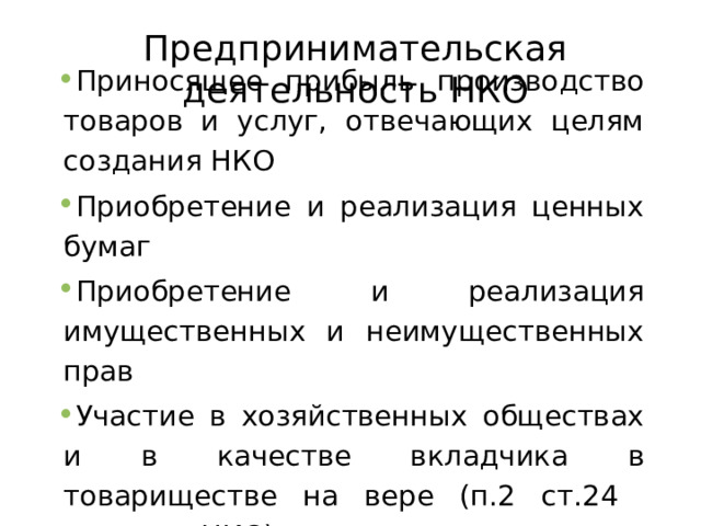 Предпринимательская деятельность НКО Приносящее прибыль производство товаров и услуг, отвечающих целям создания НКО Приобретение и реализация ценных бумаг Приобретение и реализация имущественных и неимущественных прав Участие в хозяйственных обществах и в качестве вкладчика в товариществе на вере (п.2 ст.24 закона о НКО)  