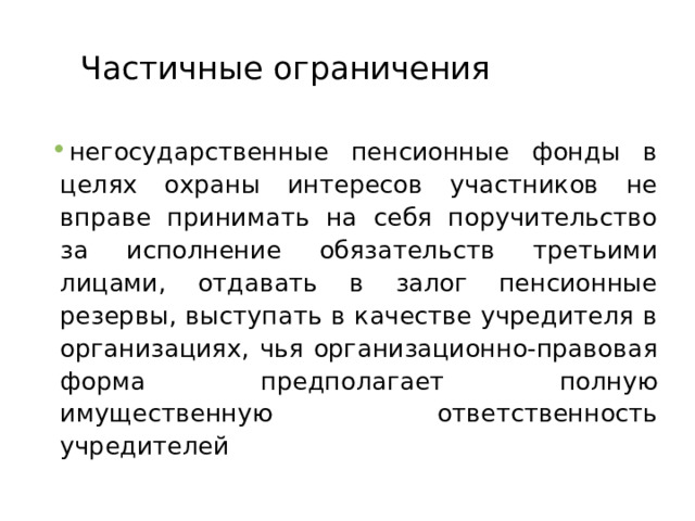 Частичные ограничения негосударственные пенсионные фонды в целях охраны интересов участников не вправе принимать на себя поручительство за исполнение обязательств третьими лицами, отдавать в залог пенсионные резервы, выступать в качестве учредителя в организациях, чья организационно-правовая форма предполагает полную имущественную ответственность учредителей  