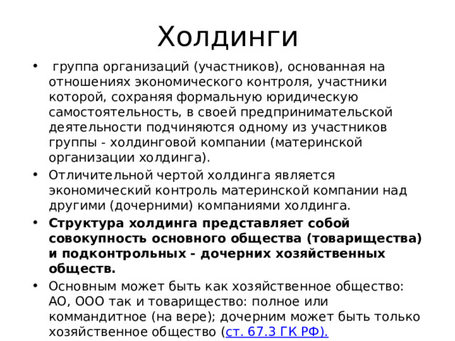 Холдинги  группа организаций (участников), основанная на отношениях экономического контроля, участники которой, сохраняя формальную юридическую самостоятельность, в своей предпринимательской деятельности подчиняются одному из участников группы - холдинговой компании (материнской организации холдинга). Отличительной чертой холдинга является экономический контроль материнской компании над другими (дочерними) компаниями холдинга. Структура холдинга представляет собой совокупность основного общества (товарищества) и подконтрольных - дочерних хозяйственных обществ. Основным может быть как хозяйственное общество: АО, ООО так и товарищество: полное или коммандитное (на вере); дочерним может быть только хозяйственное общество ( ст. 67.3 ГК РФ). 