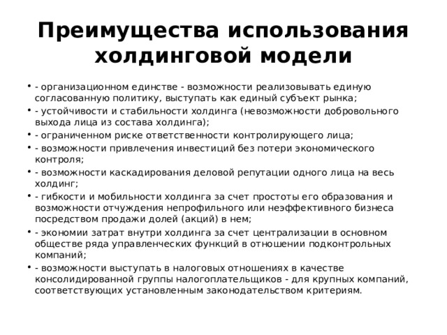 Преимущества использования холдинговой модели - организационном единстве - возможности реализовывать единую согласованную политику, выступать как единый субъект рынка; - устойчивости и стабильности холдинга (невозможности добровольного выхода лица из состава холдинга); - ограниченном риске ответственности контролирующего лица; - возможности привлечения инвестиций без потери экономического контроля; - возможности каскадирования деловой репутации одного лица на весь холдинг; - гибкости и мобильности холдинга за счет простоты его образования и возможности отчуждения непрофильного или неэффективного бизнеса посредством продажи долей (акций) в нем; - экономии затрат внутри холдинга за счет централизации в основном обществе ряда управленческих функций в отношении подконтрольных компаний; - возможности выступать в налоговых отношениях в качестве консолидированной группы налогоплательщиков - для крупных компаний, соответствующих установленным законодательством критериям. 