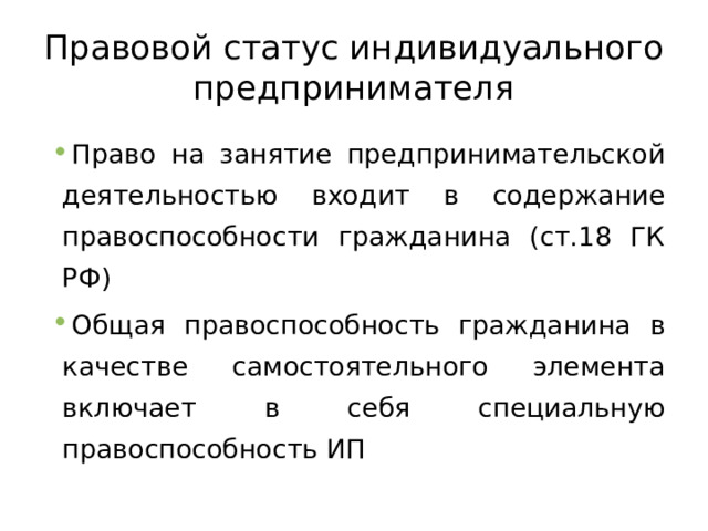 Правовой статус индивидуального предпринимателя Право на занятие предпринимательской деятельностью входит в содержание правоспособности гражданина (ст.18 ГК РФ) Общая правоспособность гражданина в качестве самостоятельного элемента включает в себя специальную правоспособность ИП 