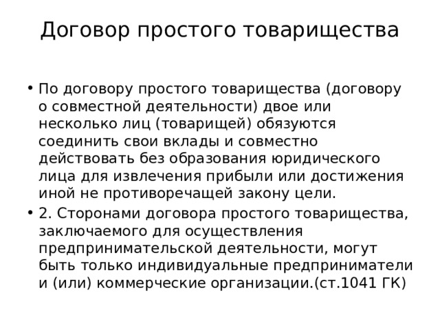 Договор простого товарищества   По договору простого товарищества (договору о совместной деятельности) двое или несколько лиц (товарищей) обязуются соединить свои вклады и совместно действовать без образования юридического лица для извлечения прибыли или достижения иной не противоречащей закону цели. 2. Сторонами договора простого товарищества, заключаемого для осуществления предпринимательской деятельности, могут быть только индивидуальные предприниматели и (или) коммерческие организации.(ст.1041 ГК) 