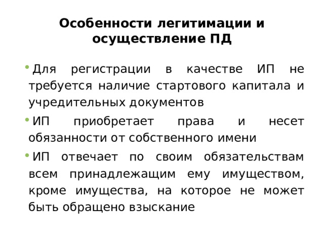 Особенности легитимации и осуществление ПД Для регистрации в качестве ИП не требуется наличие стартового капитала и учредительных документов ИП приобретает права и несет обязанности от собственного имени ИП отвечает по своим обязательствам всем принадлежащим ему имуществом, кроме имущества, на которое не может быть обращено взыскание 