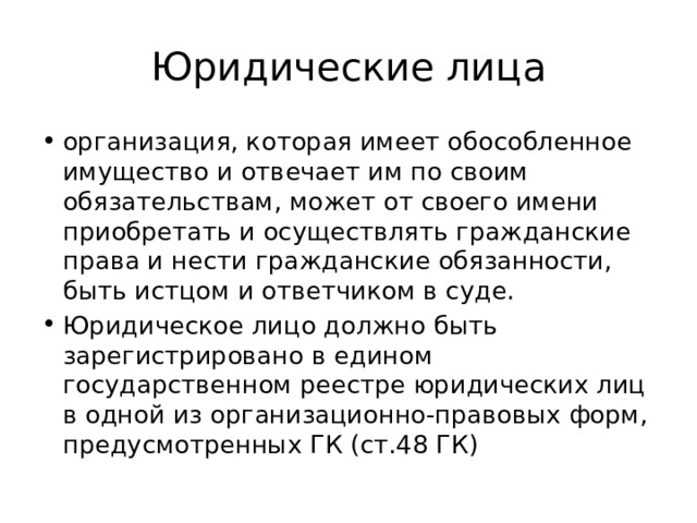 Юридические лица организация, которая имеет обособленное имущество и отвечает им по своим обязательствам, может от своего имени приобретать и осуществлять гражданские права и нести гражданские обязанности, быть истцом и ответчиком в суде. Юридическое лицо должно быть зарегистрировано в едином государственном реестре юридических лиц в одной из организационно-правовых форм, предусмотренных ГК (ст.48 ГК) 