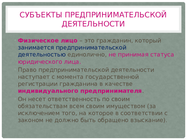 Субъекты предпринимательской деятельности Физическое лицо – это гражданин, который занимается предпринимательской деятельностью единолично, не принимая статуса юридического лица. Право предпринимательской деятельности наступает с момента государственной регистрации гражданина в качестве индивидуального предпринимателя . Он несет ответственность по своим обязательствам всем своим имуществом (за исключением того, на которое в соответствии с законом не должно быть обращено взыскание). 