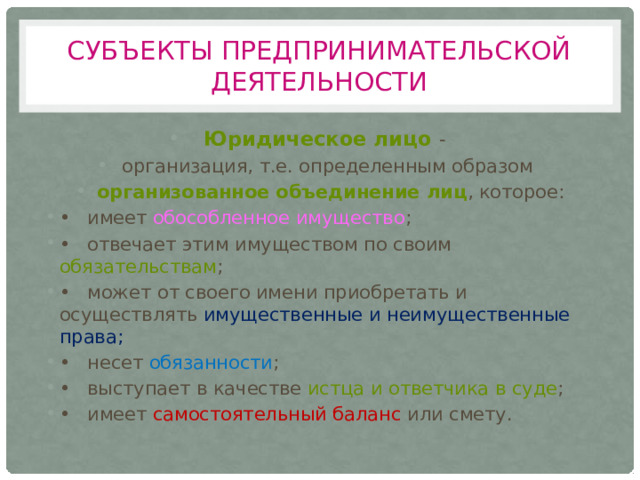 Субъекты предпринимательской деятельности Юридическое лицо - организация, т.е. определенным образом организованное объединение лиц , которое: •  имеет обособленное имущество ; •  отвечает этим имуществом по своим обязательствам ; •  может от своего имени приобретать и осуществлять имущественные и неимущественные права; •  несет обязанности ; •  выступает в качестве истца и ответчика в суде ; •  имеет самостоятельный баланс или смету. 