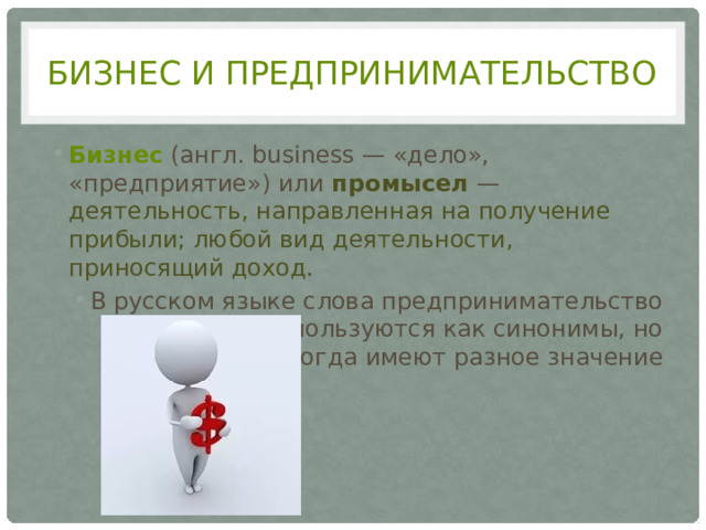 Бизнес и предпринимательство Бизнес (англ. business — «дело», «предприятие») или промысел — деятельность, направленная на получение прибыли; любой вид деятельности, приносящий доход. В русском языке слова предпринимательство и бизнес используются как синонимы, но иногда имеют разное значение 