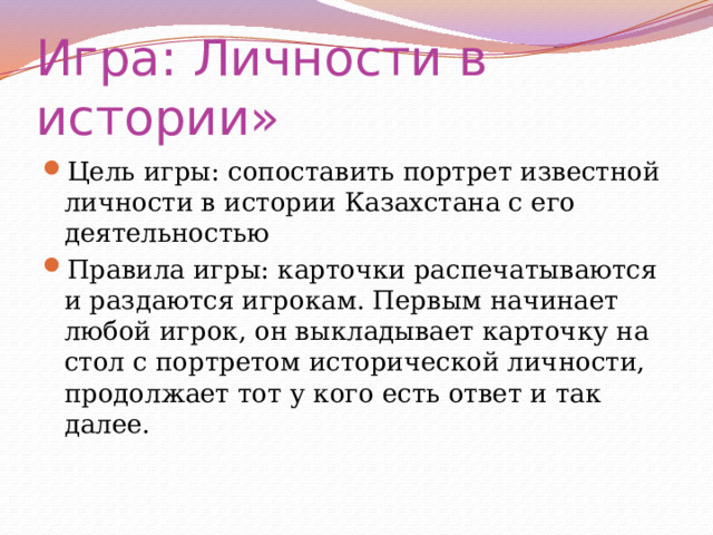 Игра: Личности в истории» Цель игры: сопоставить портрет известной личности в истории Казахстана с его деятельностью Правила игры: карточки распечатываются и раздаются игрокам. Первым начинает любой игрок, он выкладывает карточку на стол с портретом исторической личности, продолжает тот у кого есть ответ и так далее. 