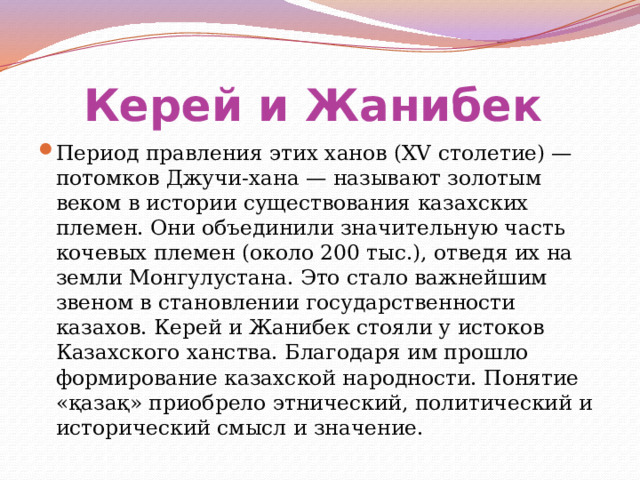 Керей и Жанибек  Период правления этих ханов (XV столетие) — потомков Джучи-хана — называют золотым веком в истории существования казахских племен. Они объединили значительную часть кочевых племен (около 200 тыс.), отведя их на земли Монгулустана. Это стало важнейшим звеном в становлении государственности казахов. Керей и Жанибек стояли у истоков Казахского ханства. Благодаря им прошло формирование казахской народности. Понятие «қазақ» приобрело этнический, политический и исторический смысл и значение. 