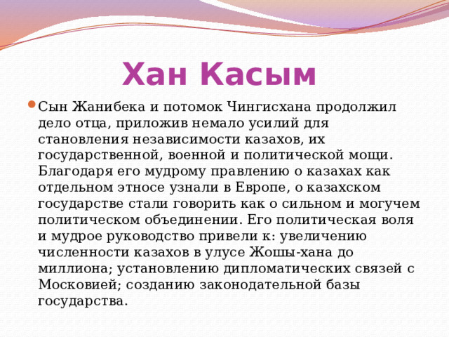 Хан Касым  Сын Жанибека и потомок Чингисхана продолжил дело отца, приложив немало усилий для становления независимости казахов, их государственной, военной и политической мощи. Благодаря его мудрому правлению о казахах как отдельном этносе узнали в Европе, о казахском государстве стали говорить как о сильном и могучем политическом объединении. Его политическая воля и мудрое руководство привели к: увеличению численности казахов в улусе Жошы-хана до миллиона; установлению дипломатических связей с Московией; созданию законодательной базы государства. 