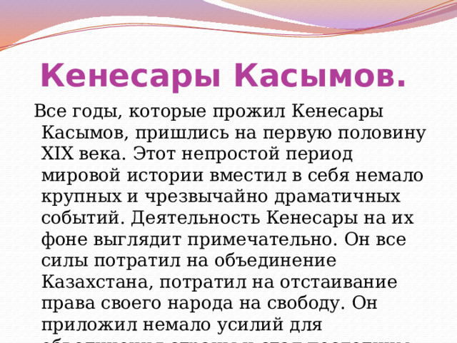 Кенесары Касымов.    Все годы, которые прожил Кенесары Касымов, пришлись на первую половину XIX века. Этот непростой период мировой истории вместил в себя немало крупных и чрезвычайно драматичных событий. Деятельность Кенесары на их фоне выглядит примечательно. Он все силы потратил на объединение Казахстана, потратил на отстаивание права своего народа на свободу. Он приложил немало усилий для объединения страны и стал последним казахским ханом. 