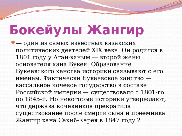 Бокейулы Жангир  — один из самых известных казахских политических деятелей XIX века. Он родился в 1801 году у Атан-ханым — второй жены основателя хана Букея. Образование Букеевского ханства историки связывают с его именем. Фактически Букеевское ханство — вассальное кочевое государство в составе Российской империи — существовало с 1801-го по 1845-й. Но некоторые историки утверждают, что держава кочевников прекратила существование после смерти сына и преемника Жангир хана Сахиб-Керея в 1847 году.? 