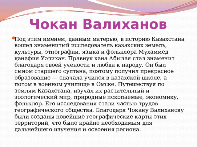 Чокан Валиханов  Под этим именем, данным матерью, в историю Казахстана вошел знаменитый исследователь казахских земель, культуры, этнографии, языка и фольклора Мұхаммед қанафия Уәлихан. Правнук хана Абылая стал знаменит благодаря своей учености и любви к народу. Он был сыном старшего султана, поэтому получил прекрасное образование — сначала учился в казахской школе, а потом в военном училище в Омске. Путешествуя по землям Казахстана, изучал их растительный и зоологический мир, природные ископаемые, экономику, фольклор. Его исследования стали частью трудов географического общества. Благодаря Чокану Валиханову были созданы новейшие географические карты этих территорий, что было крайне необходимым для дальнейшего изучения и освоения региона. 