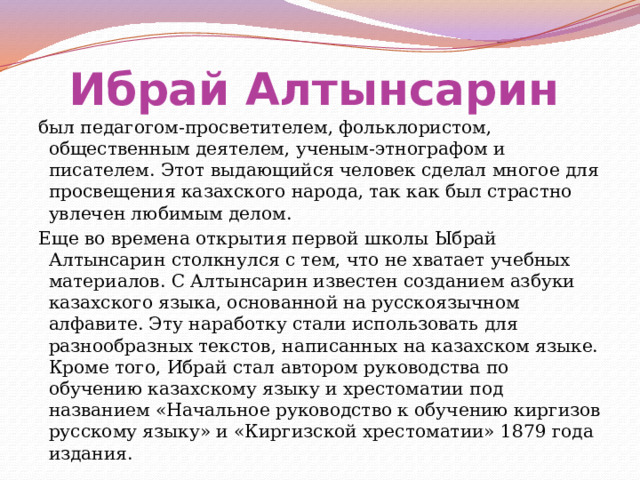 Ибрай Алтынсарин  был педагогом-просветителем, фольклористом, общественным деятелем, ученым-этнографом и писателем. Этот выдающийся человек сделал многое для просвещения казахского народа, так как был страстно увлечен любимым делом. Еще во времена открытия первой школы Ыбрай Алтынсарин столкнулся с тем, что не хватает учебных материалов. С Алтынсарин известен созданием азбуки казахского языка, основанной на русскоязычном алфавите. Эту наработку стали использовать для разнообразных текстов, написанных на казахском языке. Кроме того, Ибрай стал автором руководства по обучению казахскому языку и хрестоматии под названием «Начальное руководство к обучению киргизов русскому языку» и «Киргизской хрестоматии» 1879 года издания. 