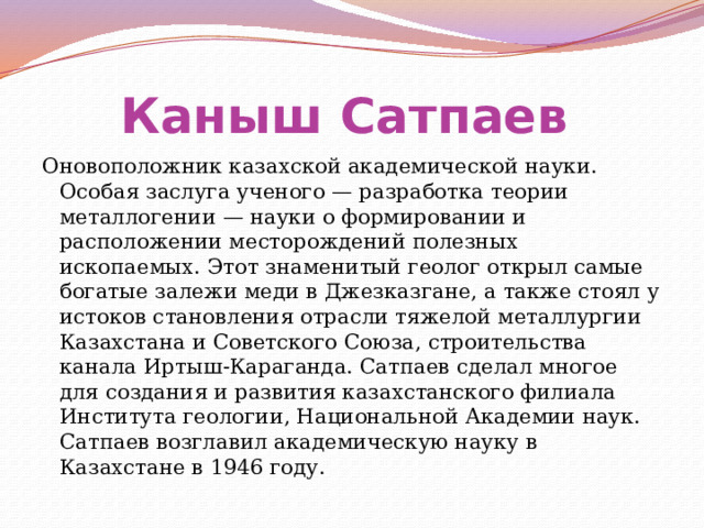 Каныш Сатпаев  Оновоположник казахской академической науки. Особая заслуга ученого — разработка теории металлогении — науки о формировании и расположении месторождений полезных ископаемых. Этот знаменитый геолог открыл самые богатые залежи меди в Джезказгане, а также стоял у истоков становления отрасли тяжелой металлургии Казахстана и Советского Союза, строительства канала Иртыш-Караганда. Сатпаев сделал многое для создания и развития казахстанского филиала Института геологии, Национальной Академии наук. Сатпаев возглавил академическую науку в Казахстане в 1946 году. 