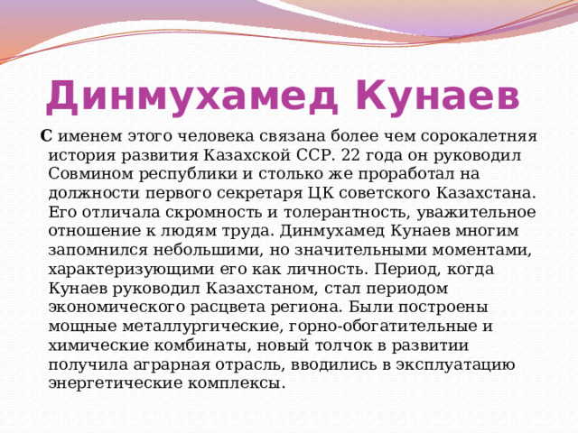 Динмухамед Кунаев   С именем этого человека связана более чем сорокалетняя история развития Казахской ССР. 22 года он руководил Совмином республики и столько же проработал на должности первого секретаря ЦК советского Казахстана. Его отличала скромность и толерантность, уважительное отношение к людям труда. Динмухамед Кунаев многим запомнился небольшими, но значительными моментами, характеризующими его как личность. Период, когда Кунаев руководил Казахстаном, стал периодом экономического расцвета региона. Были построены мощные металлургические, горно-обогатительные и химические комбинаты, новый толчок в развитии получила аграрная отрасль, вводились в эксплуатацию энергетические комплексы. 