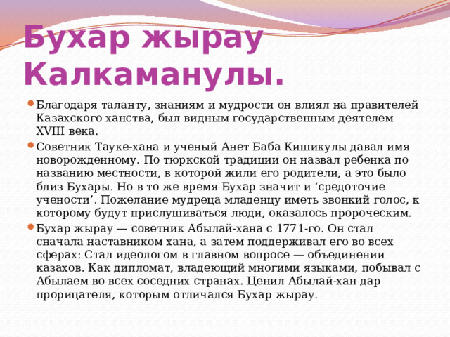 Бухар жырау Калкаманулы.  Благодаря таланту, знаниям и мудрости он влиял на правителей Казахского ханства, был видным государственным деятелем XVIII века. Советник Тауке-хана и ученый Анет Баба Кишикулы давал имя новорожденному. По тюркской традиции он назвал ребенка по названию местности, в которой жили его родители, а это было близ Бухары. Но в то же время Бухар значит и ‘средоточие учености’. Пожелание мудреца младенцу иметь звонкий голос, к которому будут прислушиваться люди, оказалось пророческим. Бухар жырау — советник Абылай-хана с 1771-го. Он стал сначала наставником хана, а затем поддерживал его во всех сферах: Стал идеологом в главном вопросе — объединении казахов. Как дипломат, владеющий многими языками, побывал с Абылаем во всех соседних странах. Ценил Абылай-хан дар прорицателя, которым отличался Бухар жырау. 