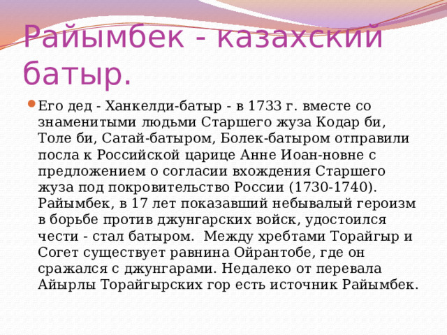 Райымбек - казахский батыр. Его дед - Ханкелди-батыр - в 1733 г. вместе со знаменитыми людьми Старшего жуза Кодар би, Толе би, Сатай-батыром, Болек-батыром отправили посла к Российской царице Анне Иоан-новне с предложением о согласии вхождения Старшего жуза под покровительство России (1730-1740). Райымбек, в 17 лет показавший небывалый героизм в борьбе против джунгарских войск, удостоился чести - стал батыром. Между хребтами Торайгыр и Согет существует равнина Ойрантобе, где он сражался с джунгарами. Недалеко от перевала Айырлы Торайгырских гор есть источник Райымбек. 