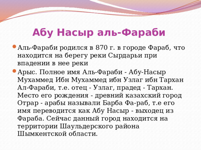 Абу Насыр аль-Фараби   Аль-Фараби родился в 870 г. в городе Фараб, что находится на берегу реки Сырдарьи при впадении в нее реки Арыс. Полное имя Аль-Фараби - Абу-Насыр Мухаммед Ибн Мухаммед ибн Узлаг ибн Тархан Ал-Фараби, т.е. отец - Узлаг, прадед - Тархан. Место его рождения - древний казахский город Отрар - арабы называли Барба Фа-раб, т.е его имя переводится как Абу Насыр - выходец из Фараба. Сейчас данный город находится на территории Шаульдерского района Шымкентской области. 