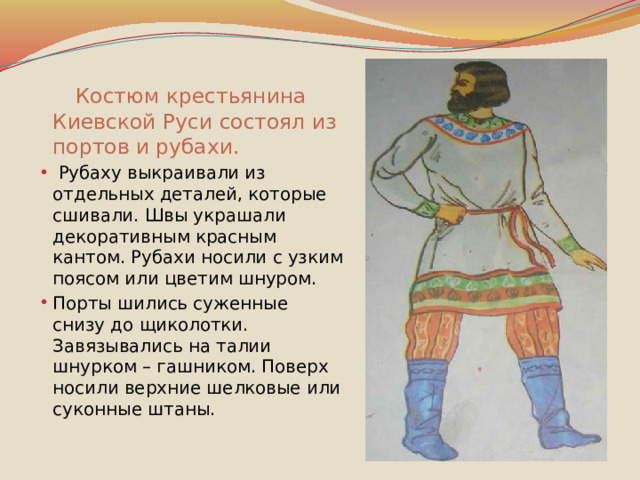   Костюм крестьянина Киевской Руси состоял из портов и рубахи.  Рубаху выкраивали из отдельных деталей, которые сшивали. Швы украшали декоративным красным кантом. Рубахи носили с узким поясом или цветим шнуром. Порты шились суженные снизу до щиколотки. Завязывались на талии шнурком – гашником. Поверх носили верхние шелковые или суконные штаны. 