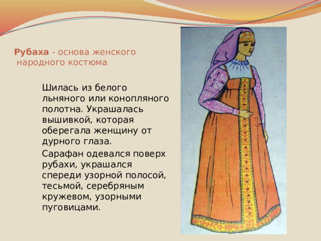Рубаха - основа женского  народного костюма ..  Шилась из белого льняного или конопляного полотна. Украшалась вышивкой, которая оберегала женщину от дурного глаза.  Сарафан одевался поверх рубахи, украшался спереди узорной полосой, тесьмой, серебряным кружевом, узорными пуговицами. 