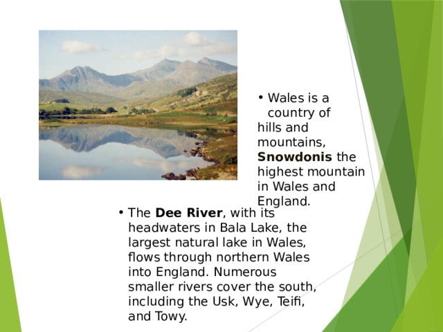 Wales is a country of hills and mountains, Snowdonis the highest mountain in Wales and England. Уэльс – страна холмов и гор, Сноудония-самая высокая гора в Уэльсе и Англии. Река Ди-самое большое природное озеро в Уэльсе, протекает через Северный Уэльс в Англию. Многочисленные малые реки покрывают Юг, в том числе УСК, Уай, Тейфи и Тауи. The Dee River , with its headwaters in Bala Lake, the largest natural lake in Wales, flows through northern Wales into England. Numerous smaller rivers cover the south, including the Usk, Wye, Teifi, and Towy.  